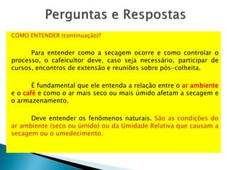 COMO ENTENDER (continuação)?
Para entender como a secagem ocorre e como controlar o
processo, o cafeicultor deve, caso seja necessário, participar de
cursos, encontros de extensão e reuniões sobre pós-colheita.
É fundamental que ele entenda a relação entre o ar ambiente
e o café e como o ar mais seco ou mais úmido afetam a secagem e
o armazenamento.
Deve entender os fenômenos naturais. São as condições do
ar ambiente (seco ou úmido) ou da Umidade Relativa que causam a
secagem ou o umedecimento.
 