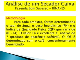 Metodologia
Para cada amostra, foram determinados
o teor de água, o peso hectolítrico (PH) e o
Índice de Qualidade Física (IQF) que varia de
(0 -14). O valor 14 é excelente e abaixo de
7 (produto de aparência sofrível). O IQF é
determinado com o café convenientemente
beneficiado
 