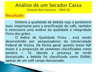 Resultado
Embora a qualidade de bebida seja o parâmetro
mais importante para a precificação do café, também
é necessária uma análise da qualidade e integridade
física dos grãos.
O Índice de Qualidade Física , está sendo
desenvolvido por pesquisadores da Universidade
Federal de Viçosa. De forma geral. quanto maior IQF
maior é a proporção de sementes classificadas como
peneira > 16. (devido a presença de verde
descascado, a bebida foi classificada como DURA),
apesar de um café cereja descascado.
 