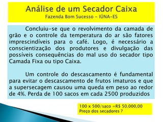Concluiu-se que o revolvimento da camada de
grão e o controle da temperatura do ar são fatores
imprescindíveis para o café. Logo, é necessário a
conscientização dos produtores e divulgação das
possíveis consequências do mal uso do secador tipo
Camada Fixa ou tipo Caixa.
Um controle do descascamento é fundamental
para evitar o descascamento de frutos imaturos e que
a supersecagem causou uma queda em peso ao redor
de 4%. Perda de 100 sacos em cada 2500 produzidos
100 x 500/saco =R$ 50.000,00
Preço dos secadores ?
 