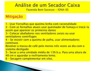 Mitigação
1- Usar Fornalhas que queima lenha com racionalidade
2- Com as fornalhas atuais usar queimador de fumaça e trocá-la
assim que aparecer os primeiros danos
3- Colocar abafadores nos ventiladores axiais ou usar
ventiladores centrífugos
4 – Se insistir com a queima de palha, usar alimentadores
contínuos
Revolver a massa de café pelo menos três vezes ao dia com o
sistema desligado
5- Secar a uma umidade média de 13% b.u. Para uma altura de
40 cm e aguardar o resfriamento lento.
6 – Secagem complementar em silos.
 