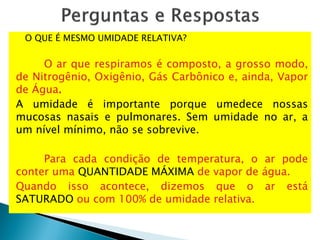 O QUE É MESMO UMIDADE RELATIVA?
O ar que respiramos é composto, a grosso modo,
de Nitrogênio, Oxigênio, Gás Carbônico e, ainda, Vapor
de Água.
A umidade é importante porque umedece nossas
mucosas nasais e pulmonares. Sem umidade no ar, a
um nível mínimo, não se sobrevive.
Para cada condição de temperatura, o ar pode
conter uma QUANTIDADE MÁXIMA de vapor de água.
Quando isso acontece, dizemos que o ar está
SATURADO ou com 100% de umidade relativa.
 