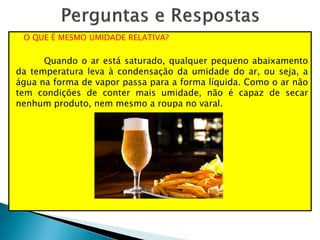 O QUE É MESMO UMIDADE RELATIVA?
Quando o ar está saturado, qualquer pequeno abaixamento
da temperatura leva à condensação da umidade do ar, ou seja, a
água na forma de vapor passa para a forma líquida. Como o ar não
tem condições de conter mais umidade, não é capaz de secar
nenhum produto, nem mesmo a roupa no varal.
 