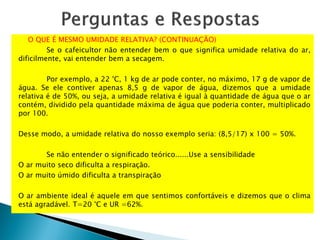 O QUE É MESMO UMIDADE RELATIVA? (CONTINUAÇÃO)
Se o cafeicultor não entender bem o que significa umidade relativa do ar,
dificilmente, vai entender bem a secagem.
Por exemplo, a 22 °C, 1 kg de ar pode conter, no máximo, 17 g de vapor de
água. Se ele contiver apenas 8,5 g de vapor de água, dizemos que a umidade
relativa é de 50%, ou seja, a umidade relativa é igual à quantidade de água que o ar
contém, dividido pela quantidade máxima de água que poderia conter, multiplicado
por 100.
Desse modo, a umidade relativa do nosso exemplo seria: (8,5/17) x 100 = 50%.
Se não entender o significado teórico......Use a sensibilidade
O ar muito seco dificulta a respiração.
O ar muito úmido dificulta a transpiração
O ar ambiente ideal é aquele em que sentimos confortáveis e dizemos que o clima
está agradável. T=20 °C e UR =62%.
 