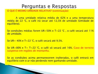 O QUE É MESMO UMIDADE RELATIVA? (continuação)
A uma umidade relativa média de 62% e a uma temperatura
média de 22 °C, o café irá secar até 12,5% de umidade (Umidade de
equilíbrio).
Se condições médias forem UR=50% e T=22 °C , o café secará até 11%
de umidade.
Se UR= 40% e T=22 °C, o café secará até 9,5%.
Se UR=80% e T= T=22 °C, o café só secará até 16%. Caso de terreiro
suspenso em regiões de montanha.
Se as condições acima permanecerem inalteradas, o café entrará em
equilíbrio com o ar não perdendo nem ganhando umidade.
 