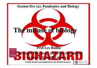 Session five (a): Pandemics and Biology 
The misuse of biology 
Prof Les Baillie 
School of Pharmacy and Pharmaceutical 
Sciences, Cardiff University 
Global Trends and Implications for British Security 
 
