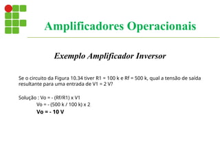 Exemplo Amplificador Inversor
Se o circuito da Figura 10.34 tiver R1 = 100 k e Rf = 500 k, qual a tensão de saída
resultante para uma entrada de V1 = 2 V?
Solução : Vo = - (Rf/R1) x V1
Vo = - (500 k / 100 k) x 2
Vo = - 10 V
Amplificadores Operacionais
 