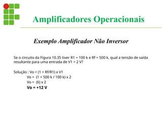 Exemplo Amplificador Não Inversor
Se o circuito da Figura 10.35 tiver R1 = 100 k e Rf = 500 k, qual a tensão de saída
resultante para uma entrada de V1 = 2 V?
Solução : Vo = (1 + Rf/R1) x V1
Vo = (1 + 500 k / 100 k) x 2
Vo = (6) x 2
Vo = +12 V
Amplificadores Operacionais
 