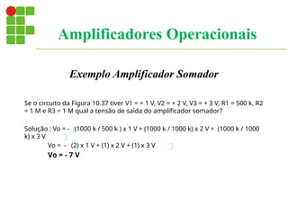 Exemplo Amplificador Somador
Se o circuito da Figura 10.37 tiver V1 = + 1 V, V2 = + 2 V, V3 = + 3 V, R1 = 500 k, R2
= 1 M e R3 = 1 M qual a tensão de saída do amplificador somador?
Solução : Vo = - (1000 k / 500 k ) x 1 V + (1000 k / 1000 k) x 2 V + (1000 k / 1000
k) x 3 V
Vo = - (2) x 1 V + (1) x 2 V + (1) x 3 V
Vo = - 7 V
Amplificadores Operacionais
 