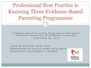 Professional Best Practice is
Knowing Three Evidence-Based
   Parenting Programmes

 Evidence Based Parenting Programmes and Social
   Inclusion Conference at Middlesex University
               September 20, 2012


LYNN MCDONALD, MSW, PHD
PROFESSOR OF SOCIAL WORK RESEARCH
MIDDLESEX UNIVERSITY, LONDON
 