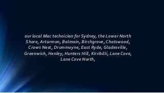 our local Mac technician for Sydney, the Lower North
Shore, Artarmon, Balmain, Birchgrove, Chatswood,
Crows Nest, Drummoyne, East Ryde, Gladesville,
Greenwich, Henley, Hunters Hill, Kirribilli, Lane Cove,
Lane Cove North,
 