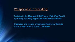 We specialise in providing:
Training in the Mac and iOS (iPhone, iPad, iPodTouch)
operating systems, Apple and third-party software
Upgrades and repairs of memory (RAM), hard drives,
SSDs, SuperDrives (CD/DVD), wireless
 