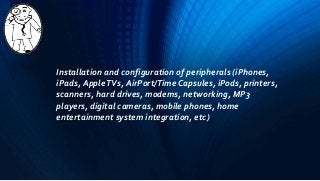 Installation and configuration of peripherals (iPhones,
iPads, AppleTVs, AirPort/Time Capsules, iPods, printers,
scanners, hard drives, modems, networking, MP3
players, digital cameras, mobile phones, home
entertainment system integration, etc)
 