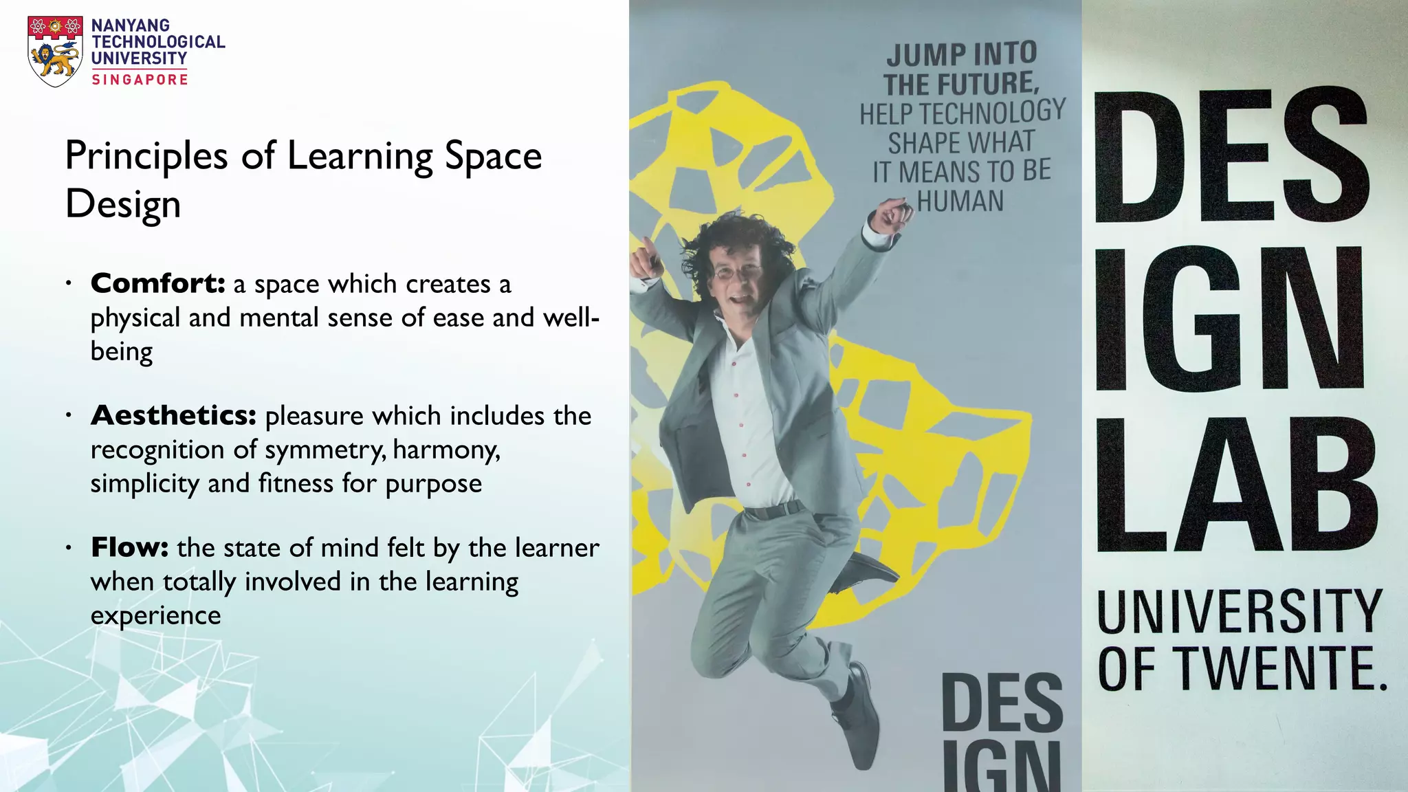 Principles of Learning Space
Design
• Comfort: a space which creates a
physical and mental sense of ease and well-
being
• Aesthetics: pleasure which includes the
recognition of symmetry, harmony,
simplicity and ﬁtness for purpose
• Flow: the state of mind felt by the learner
when totally involved in the learning
experience
 