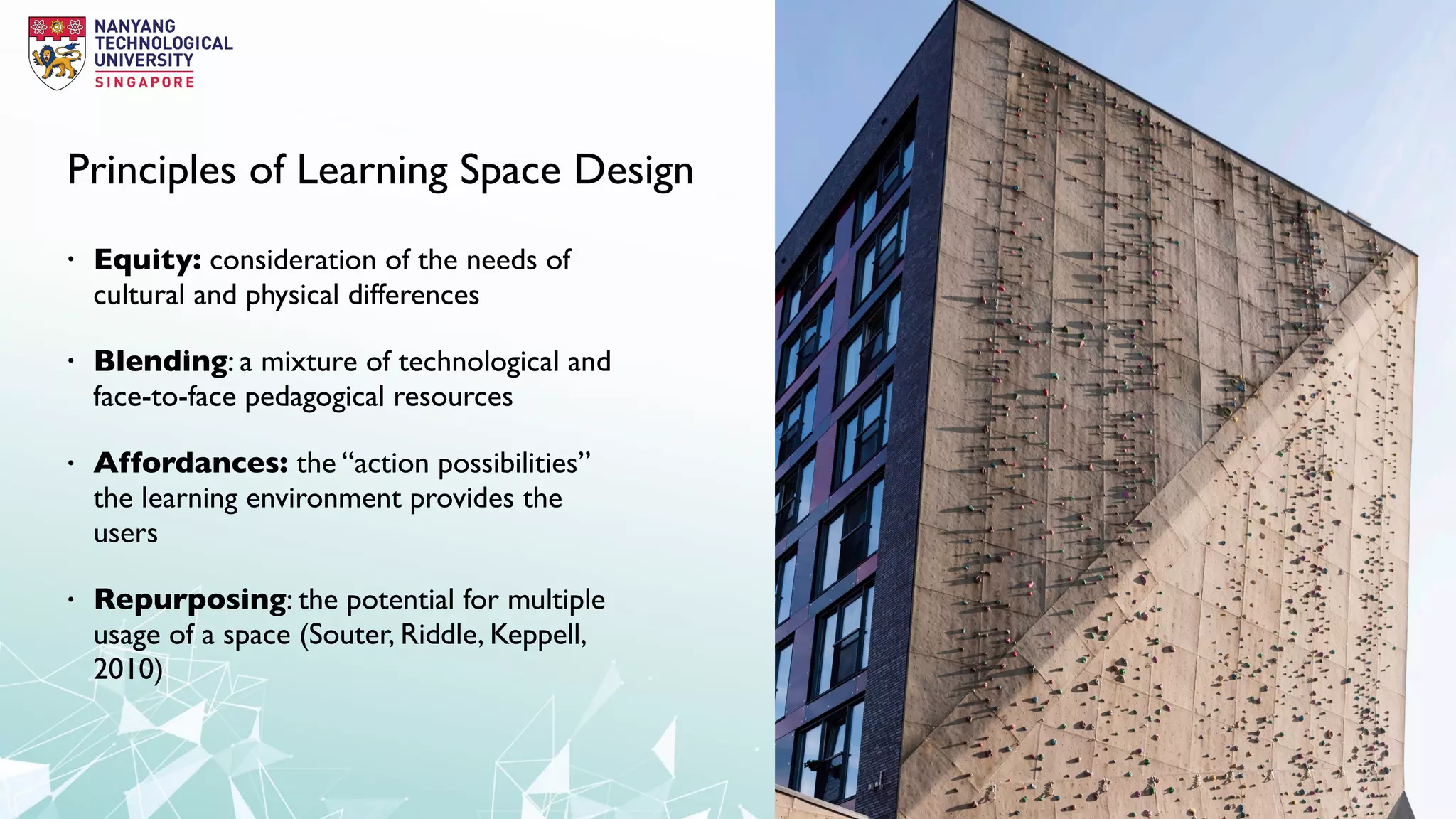 Principles of Learning Space Design
• Equity: consideration of the needs of
cultural and physical differences
• Blending: a mixture of technological and
face-to-face pedagogical resources
• Affordances: the “action possibilities”
the learning environment provides the
users
• Repurposing: the potential for multiple
usage of a space (Souter, Riddle, Keppell,
2010)
 
