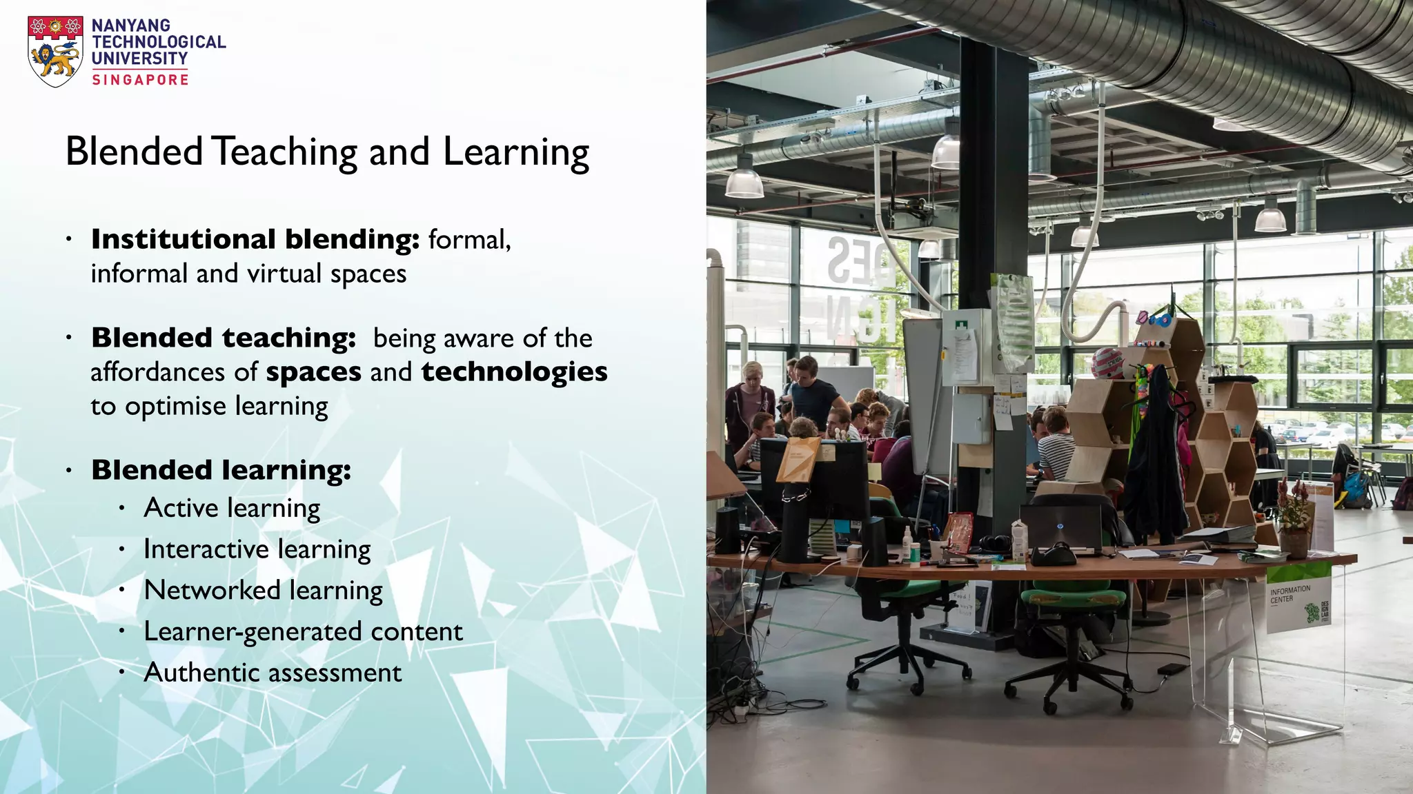 Blended Teaching and Learning
• Institutional blending: formal,
informal and virtual spaces
• Blended teaching: being aware of the
affordances of spaces and technologies
to optimise learning
• Blended learning:
• Active learning
• Interactive learning
• Networked learning
• Learner-generated content
• Authentic assessment
 