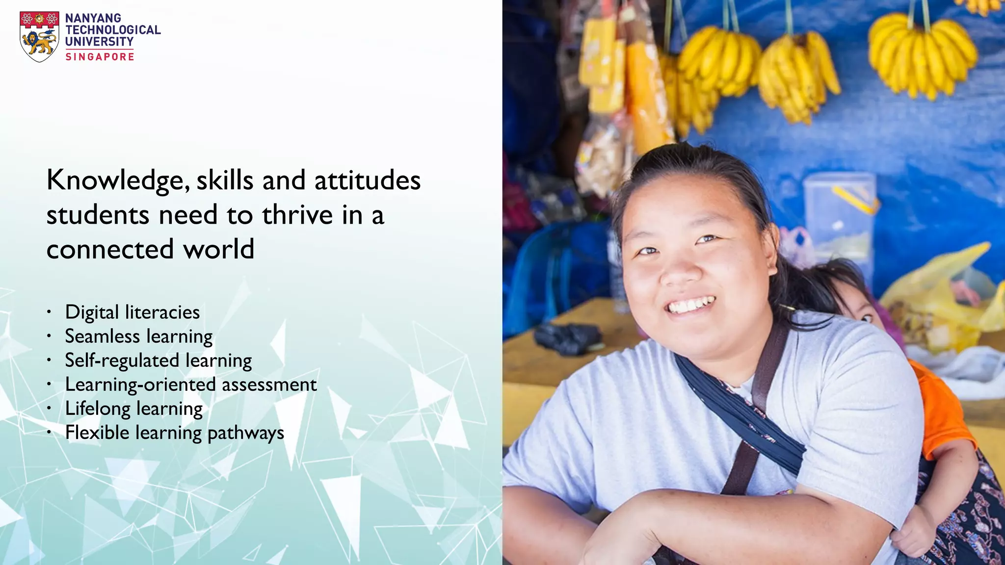 Knowledge, skills and attitudes
students need to thrive in a
connected world
• Digital literacies
• Seamless learning
• Self-regulated learning
• Learning-oriented assessment
• Lifelong learning
• Flexible learning pathways
 