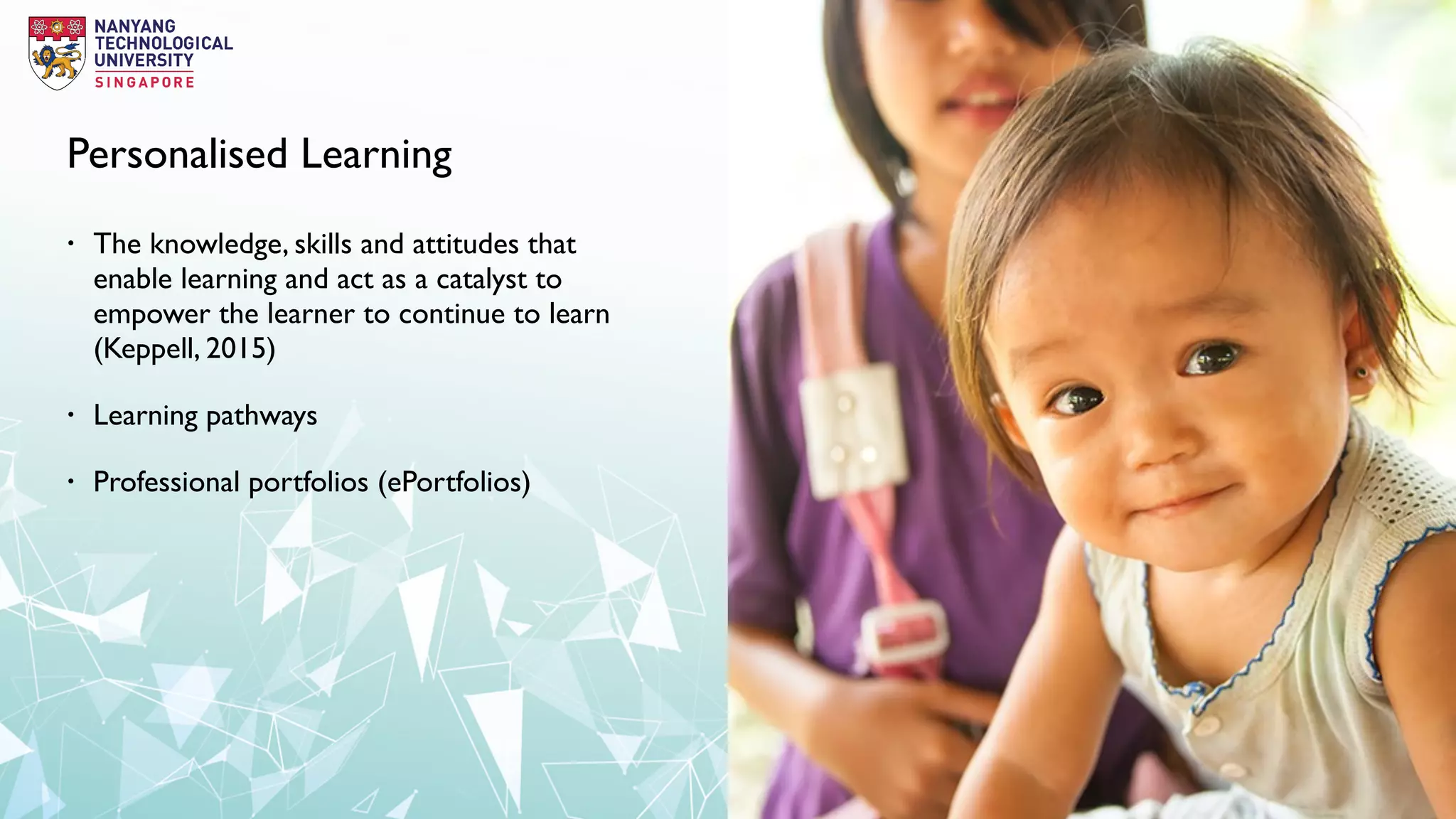 Personalised Learning
• The knowledge, skills and attitudes that
enable learning and act as a catalyst to
empower the learner to continue to learn
(Keppell, 2015)
• Learning pathways
• Professional portfolios (ePortfolios)
 