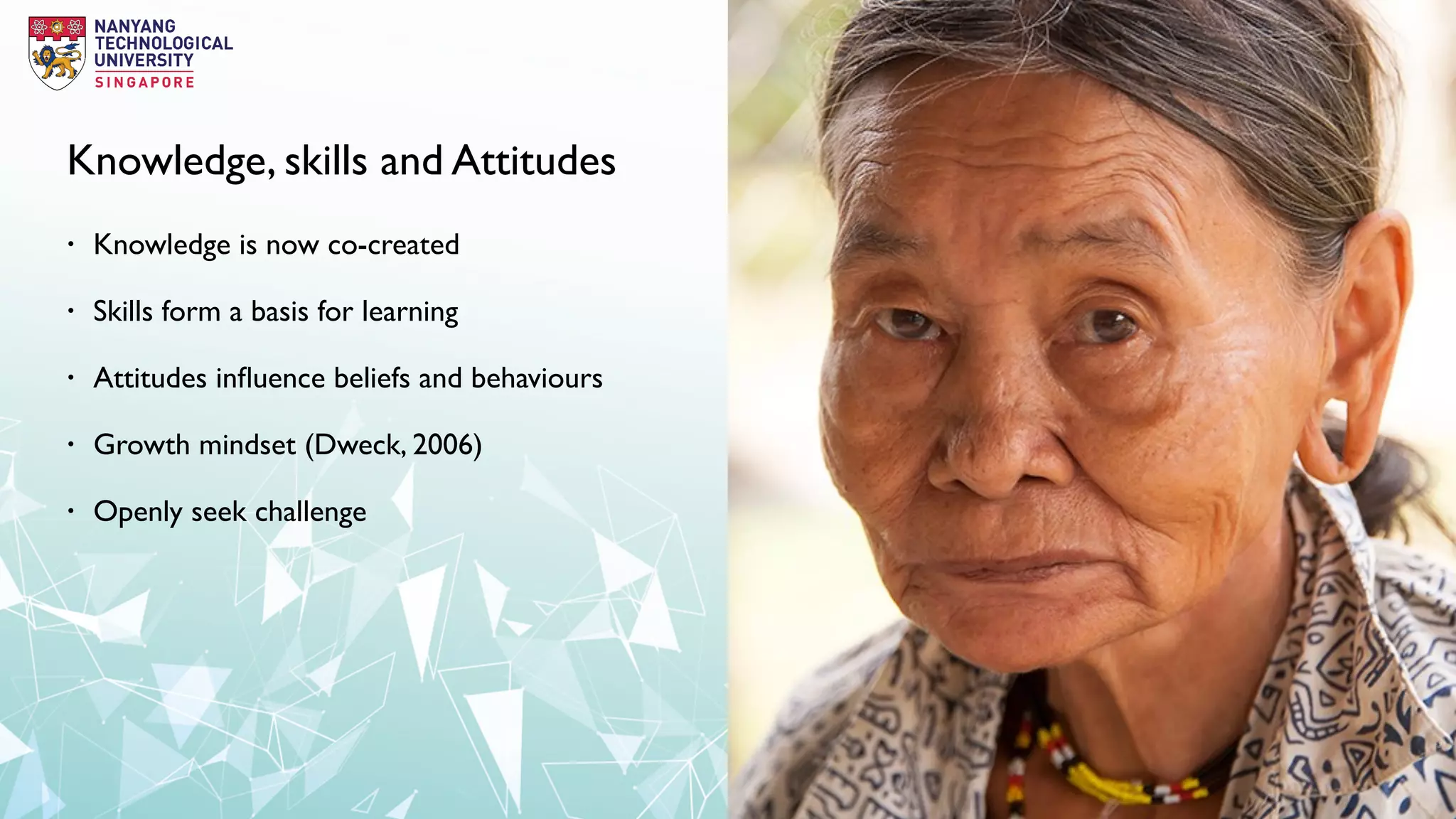 Knowledge, skills and Attitudes
• Knowledge is now co-created
• Skills form a basis for learning
• Attitudes inﬂuence beliefs and behaviours
• Growth mindset (Dweck, 2006)
• Openly seek challenge
 