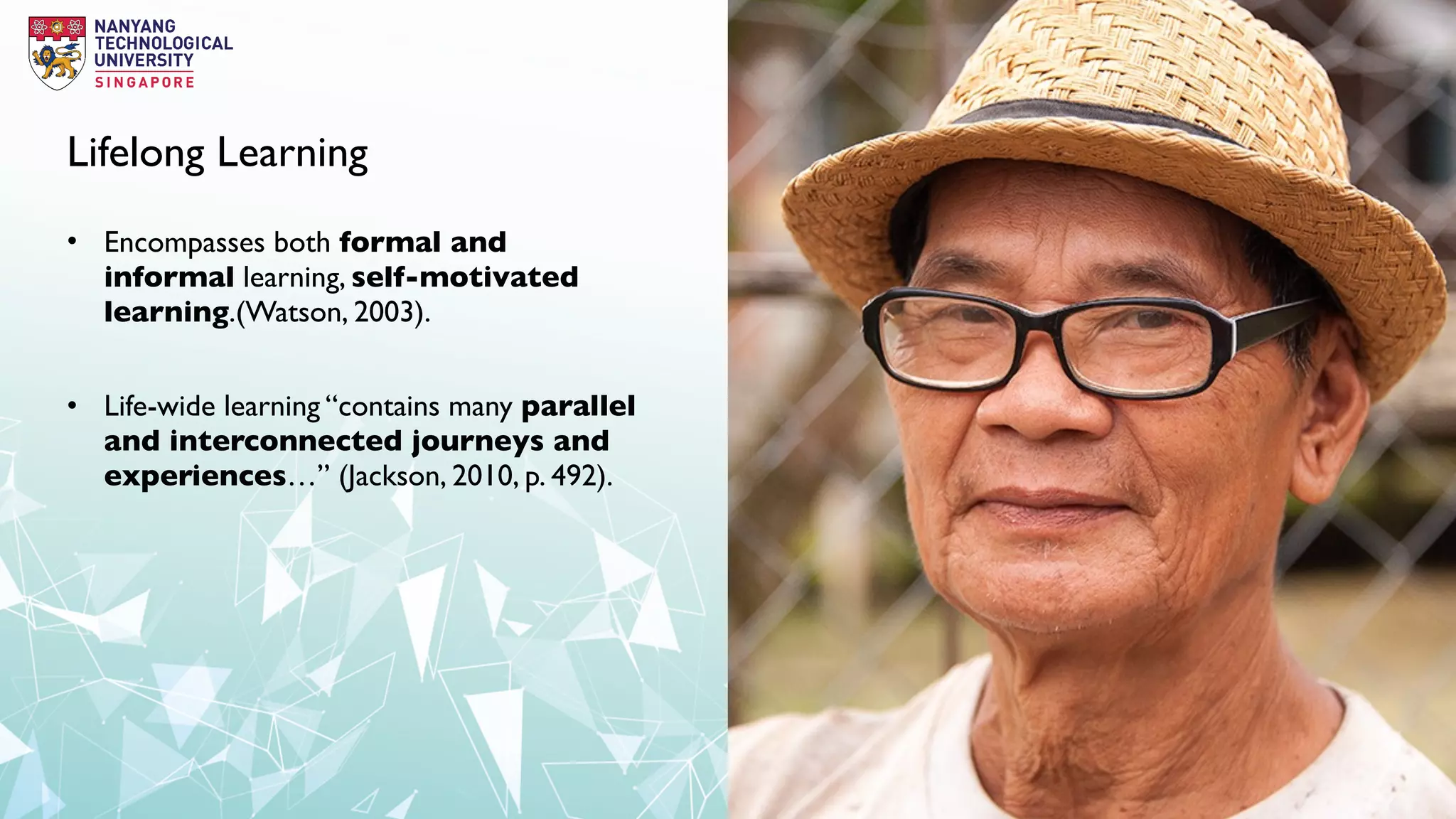 Lifelong Learning
• Encompasses both formal and
informal learning, self-motivated
learning.(Watson, 2003).
• Life-wide learning “contains many parallel
and interconnected journeys and
experiences…” (Jackson, 2010, p. 492).
 