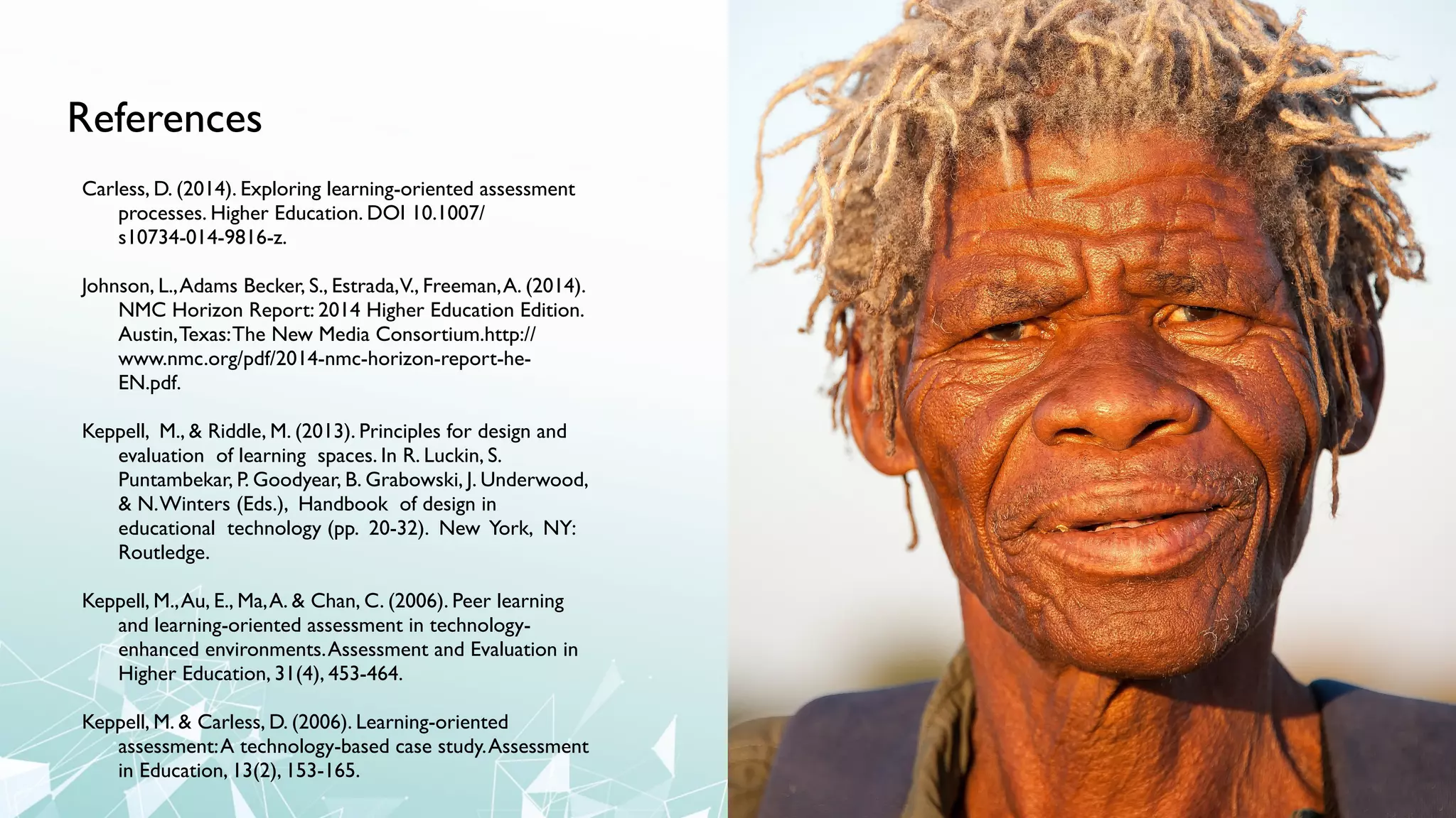 References
Carless, D. (2014). Exploring learning-oriented assessment
processes. Higher Education. DOI 10.1007/
s10734-014-9816-z.
Johnson, L.,Adams Becker, S., Estrada,V., Freeman,A. (2014).
NMC Horizon Report: 2014 Higher Education Edition.
Austin,Texas:The New Media Consortium.http://
www.nmc.org/pdf/2014-nmc-horizon-report-he-
EN.pdf.
Keppell, M., & Riddle, M. (2013). Principles for design and
evaluation of learning spaces. In R. Luckin, S.
Puntambekar, P. Goodyear, B. Grabowski, J. Underwood,
& N.Winters (Eds.), Handbook of design in
educational technology (pp. 20-32). New York, NY:
Routledge.
Keppell, M.,Au, E., Ma,A. & Chan, C. (2006). Peer learning
and learning-oriented assessment in technology-
enhanced environments.Assessment and Evaluation in
Higher Education, 31(4), 453-464.
Keppell, M. & Carless, D. (2006). Learning-oriented
assessment:A technology-based case study.Assessment
in Education, 13(2), 153-165.
 
