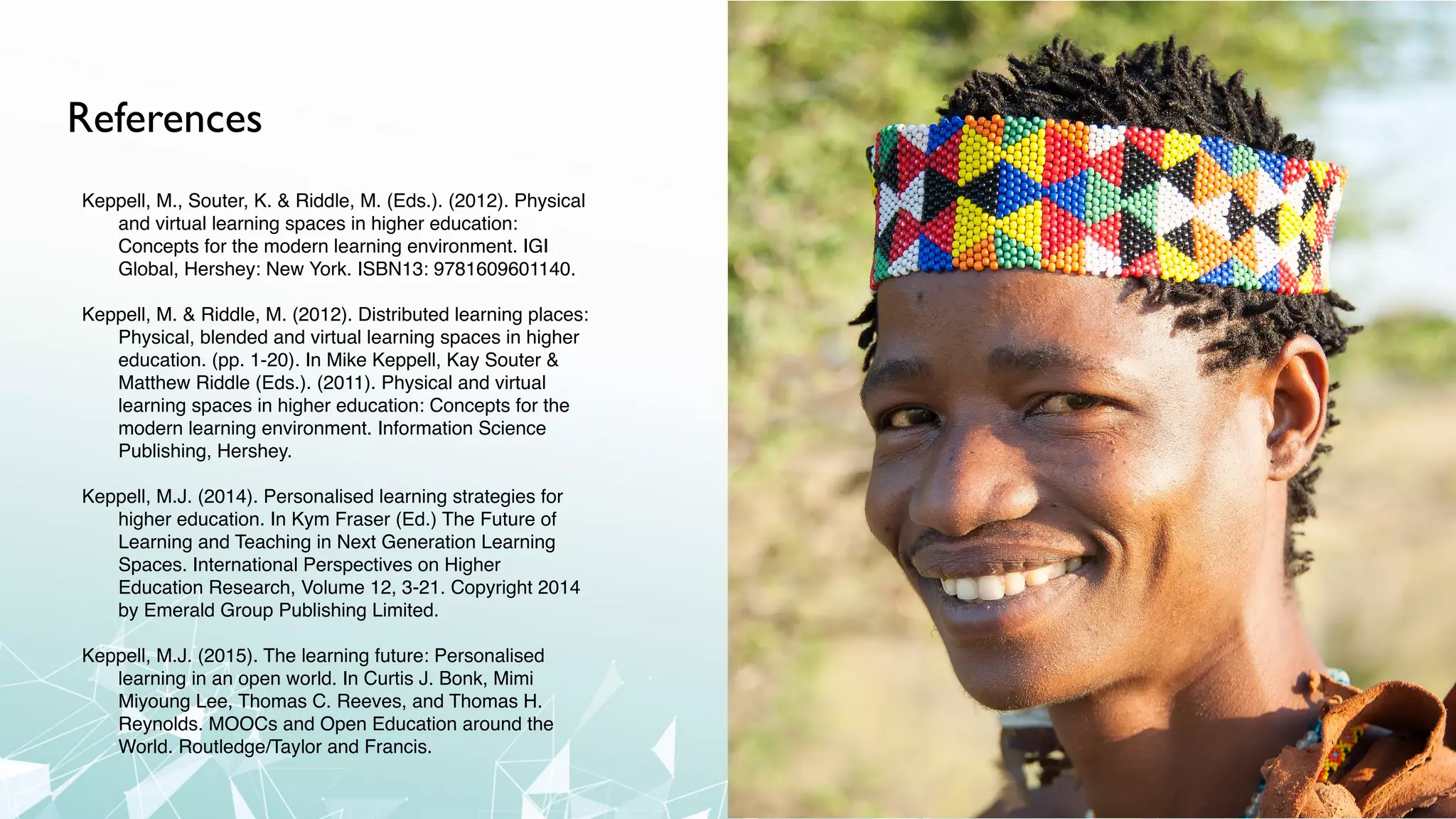 References
Keppell, M., Souter, K. & Riddle, M. (Eds.). (2012). Physical
and virtual learning spaces in higher education:
Concepts for the modern learning environment. IGI
Global, Hershey: New York. ISBN13: 9781609601140.
Keppell, M. & Riddle, M. (2012). Distributed learning places:
Physical, blended and virtual learning spaces in higher
education. (pp. 1-20). In Mike Keppell, Kay Souter &
Matthew Riddle (Eds.). (2011). Physical and virtual
learning spaces in higher education: Concepts for the
modern learning environment. Information Science
Publishing, Hershey.
Keppell, M.J. (2014). Personalised learning strategies for
higher education. In Kym Fraser (Ed.) The Future of
Learning and Teaching in Next Generation Learning
Spaces. International Perspectives on Higher
Education Research, Volume 12, 3-21. Copyright 2014
by Emerald Group Publishing Limited.
Keppell, M.J. (2015). The learning future: Personalised
learning in an open world. In Curtis J. Bonk, Mimi
Miyoung Lee, Thomas C. Reeves, and Thomas H.
Reynolds. MOOCs and Open Education around the
World. Routledge/Taylor and Francis.
 