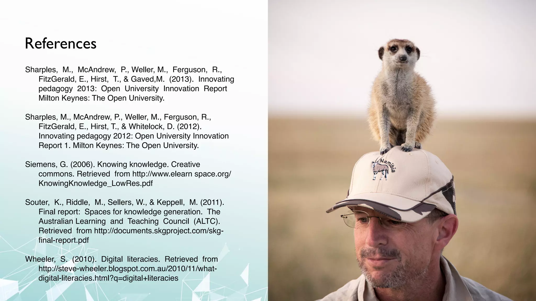 References
Sharples, M., McAndrew, P., Weller, M., Ferguson, R.,
FitzGerald, E., Hirst, T., & Gaved,M. (2013). Innovating
pedagogy 2013: Open University Innovation Report
Milton Keynes: The Open University.
Sharples, M., McAndrew, P., Weller, M., Ferguson, R.,
FitzGerald, E., Hirst, T., & Whitelock, D. (2012).
Innovating pedagogy 2012: Open University Innovation
Report 1. Milton Keynes: The Open University.
Siemens, G. (2006). Knowing knowledge. Creative
commons. Retrieved from http://www.elearn space.org/
KnowingKnowledge_LowRes.pdf
Souter, K., Riddle, M., Sellers, W., & Keppell, M. (2011).
Final report: Spaces for knowledge generation. The
Australian Learning and Teaching Council (ALTC).
Retrieved from http://documents.skgproject.com/skg-
ﬁnal-report.pdf
Wheeler, S. (2010). Digital literacies. Retrieved from
http://steve-wheeler.blogspot.com.au/2010/11/what-
digital-literacies.html?q=digital+literacies
 