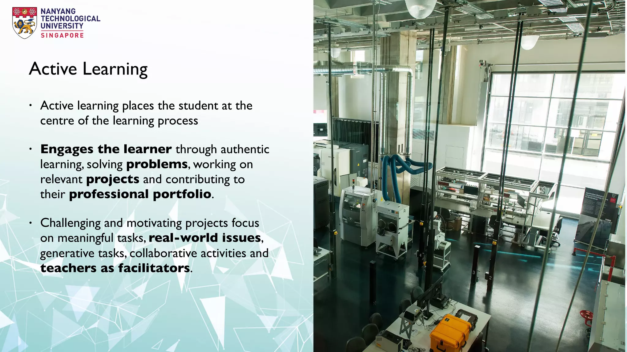 Active Learning
• Active learning places the student at the
centre of the learning process
• Engages the learner through authentic
learning, solving problems, working on
relevant projects and contributing to
their professional portfolio.
• Challenging and motivating projects focus
on meaningful tasks, real-world issues,
generative tasks, collaborative activities and
teachers as facilitators.
 