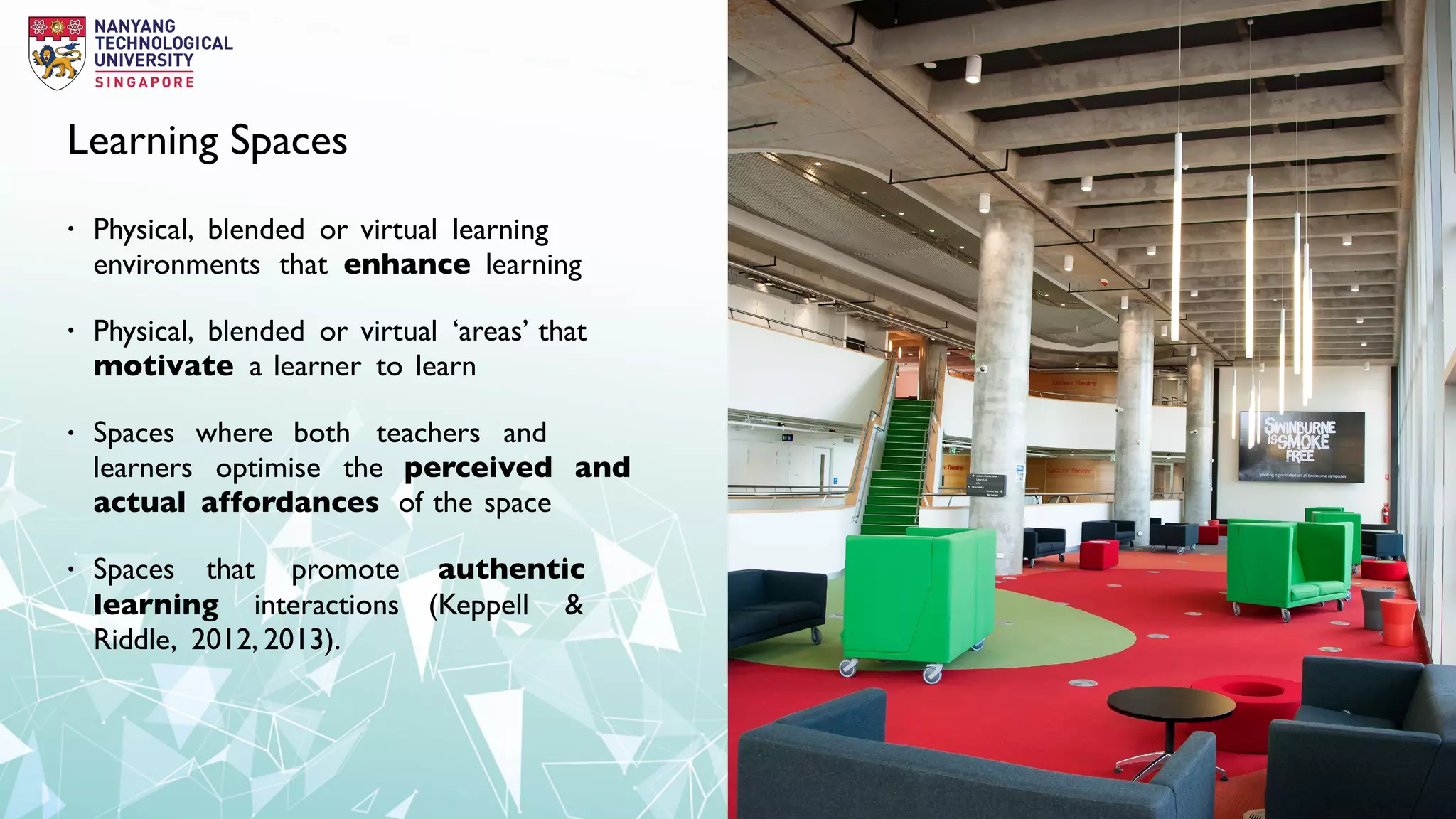 Learning Spaces
• Physical, blended or virtual learning
environments that enhance learning
• Physical, blended or virtual ‘areas’ that
motivate a learner to learn
• Spaces where both teachers and
learners optimise the perceived and
actual affordances of the space
• Spaces that promote authentic
learning interactions (Keppell &
Riddle, 2012, 2013).
 