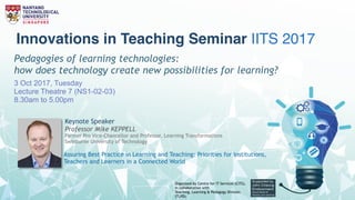 Innovations in Teaching Seminar IITS
2017Pedagogies of learning technologies:
how does technology create new possibilities for learning?
3 Oct 2017, Tuesday
Lecture Theatre 7 (NS1-02-03)
8.30am to 5.00pm
Organized by Centre for IT Services (CITS),
in collaboration with  
Teaching, Learning & Pedagogy Division
(TLPD).
Keynote Speaker
Mike KEPPELL
Pro Vice-Chancellor, Learning Transformation Swinburne
University of Technology
Assuring Best Practice in Learning and Teaching:
Priorities for Institutions, Teachers and Learners in a Connected World
Innovations in Teaching Seminar IITS 2017
Pedagogies of learning technologies:
how does technology create new possibilities for learning?
3 Oct 2017, Tuesday
Lecture Theatre 7 (NS1-02-03)
8.30am to 5.00pm
Organized by Centre for IT Services (CITS),
in collaboration with 
Teaching, Learning & Pedagogy Division
(TLPD).
Keynote Speaker
Professor Mike KEPPELL
Former Pro Vice-Chancellor and Professor, Learning Transformations
Swinburne University of Technology
Assuring Best Practice in Learning and Teaching: Priorities for Institutions,
Teachers and Learners in a Connected World
 