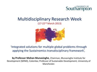 Multidisciplinary Research Week
                             (17-22nd March 2013)




   ‘Integrated solutions for multiple global problems through
     applying the Sustainomics transdisciplinary framework’,

    by Professor Mohan Munasinghe, Chairman, Munasinghe Institute for
Development (MIND), Colombo; Professor of Sustainable Development, University of
                                Manchester.
 