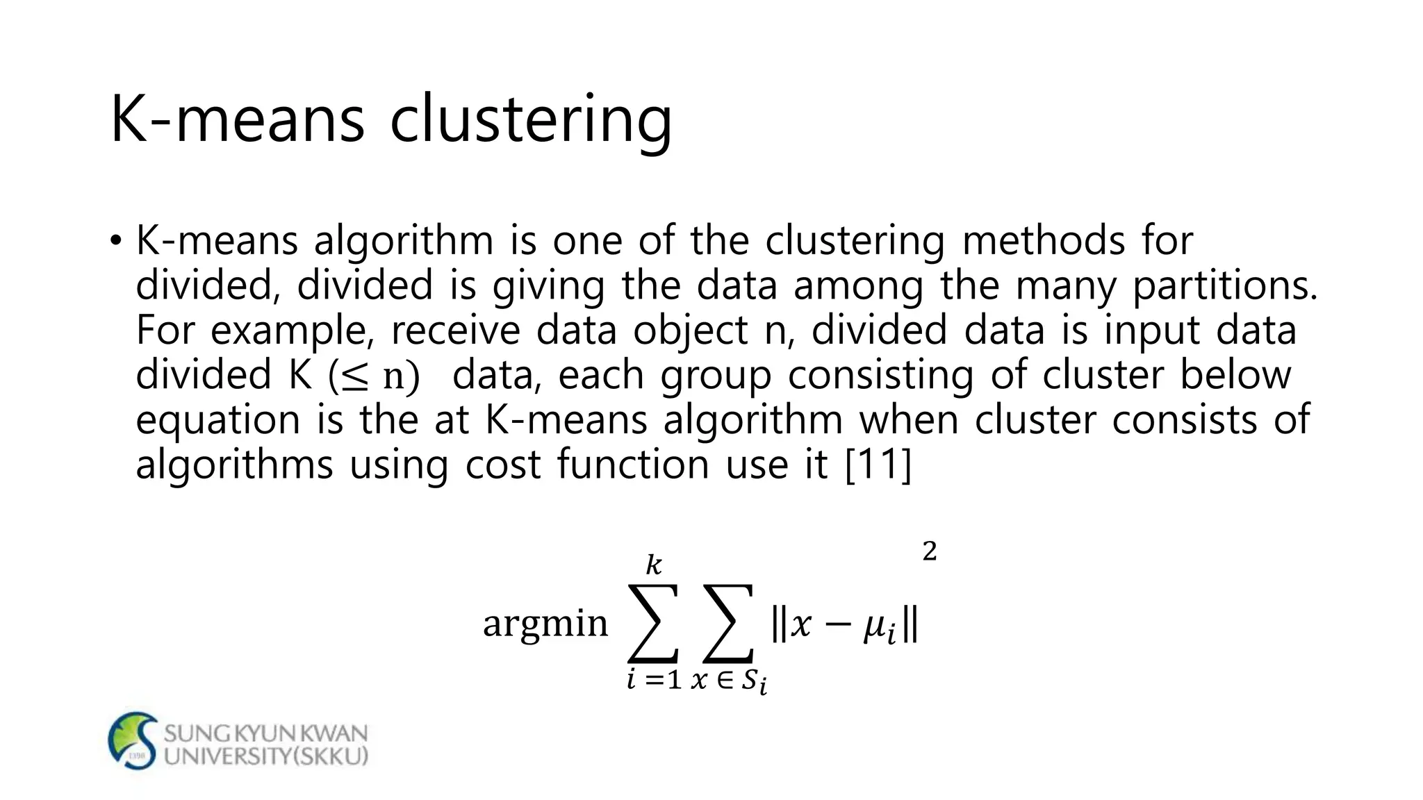 K-means clustering
• K-means algorithm is one of the clustering methods for
divided, divided is giving the data among the many partitions.
For example, receive data object n, divided data is input data
divided K (≤ n) data, each group consisting of cluster below
equation is the at K-means algorithm when cluster consists of
algorithms using cost function use it [11]
argmin
𝑖 =1
𝑘
𝑥 ∈ 𝑆 𝑖
𝑥 − 𝜇𝑖
2
 