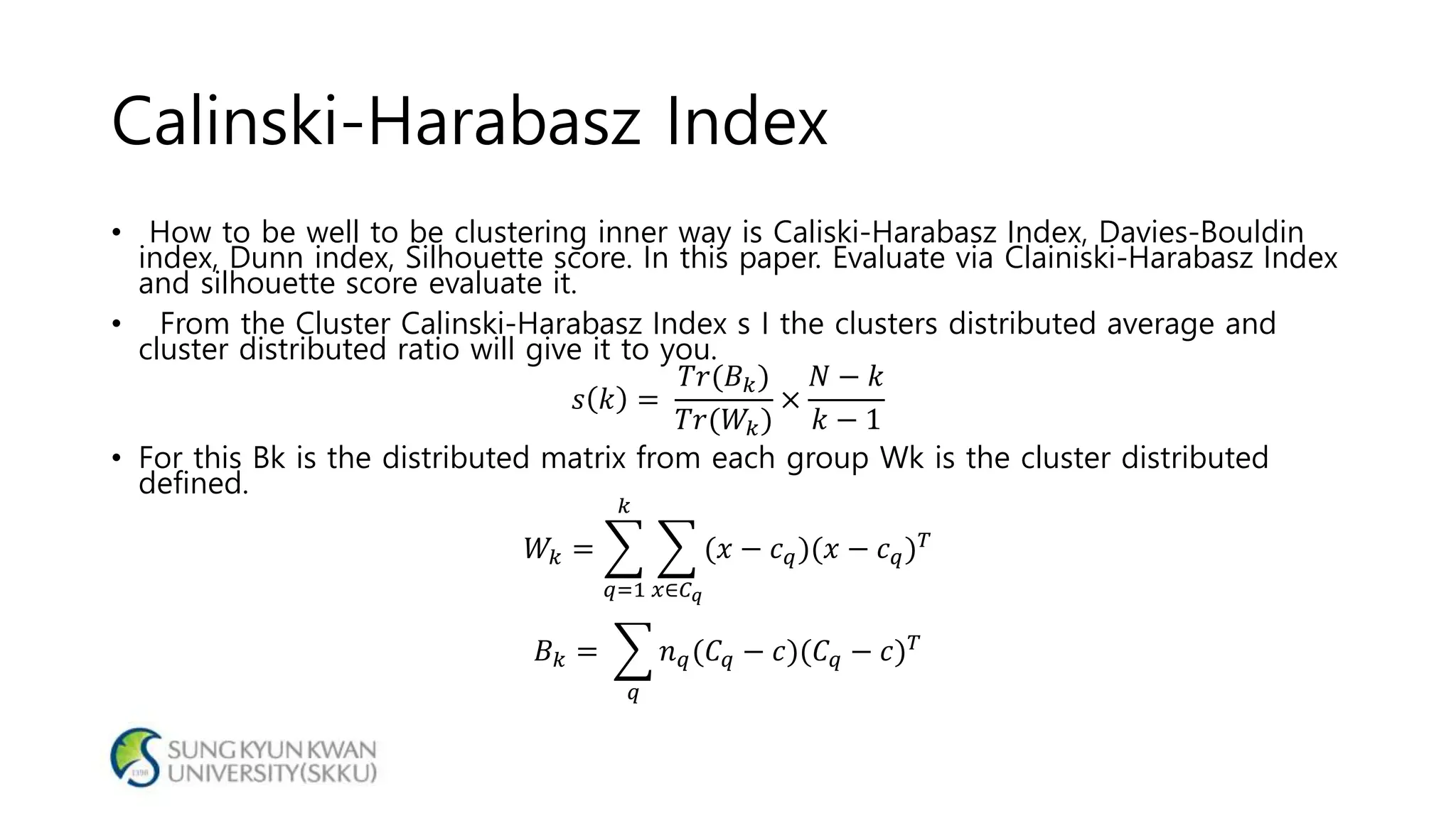 Calinski-Harabasz Index
• How to be well to be clustering inner way is Caliski-Harabasz Index, Davies-Bouldin
index, Dunn index, Silhouette score. In this paper. Evaluate via Clainiski-Harabasz Index
and silhouette score evaluate it.
• From the Cluster Calinski-Harabasz Index s I the clusters distributed average and
cluster distributed ratio will give it to you.
𝑠 𝑘 =
𝑇𝑟(𝐵 𝑘)
𝑇𝑟(𝑊𝑘)
×
𝑁 − 𝑘
𝑘 − 1
• For this Bk is the distributed matrix from each group Wk is the cluster distributed
defined.
𝑊𝑘 =
𝑞=1
𝑘
𝑥∈𝐶 𝑞
(𝑥 − 𝑐 𝑞)(𝑥 − 𝑐 𝑞) 𝑇
𝐵 𝑘 =
𝑞
𝑛 𝑞(𝐶 𝑞 − 𝑐)(𝐶 𝑞 − 𝑐) 𝑇
 