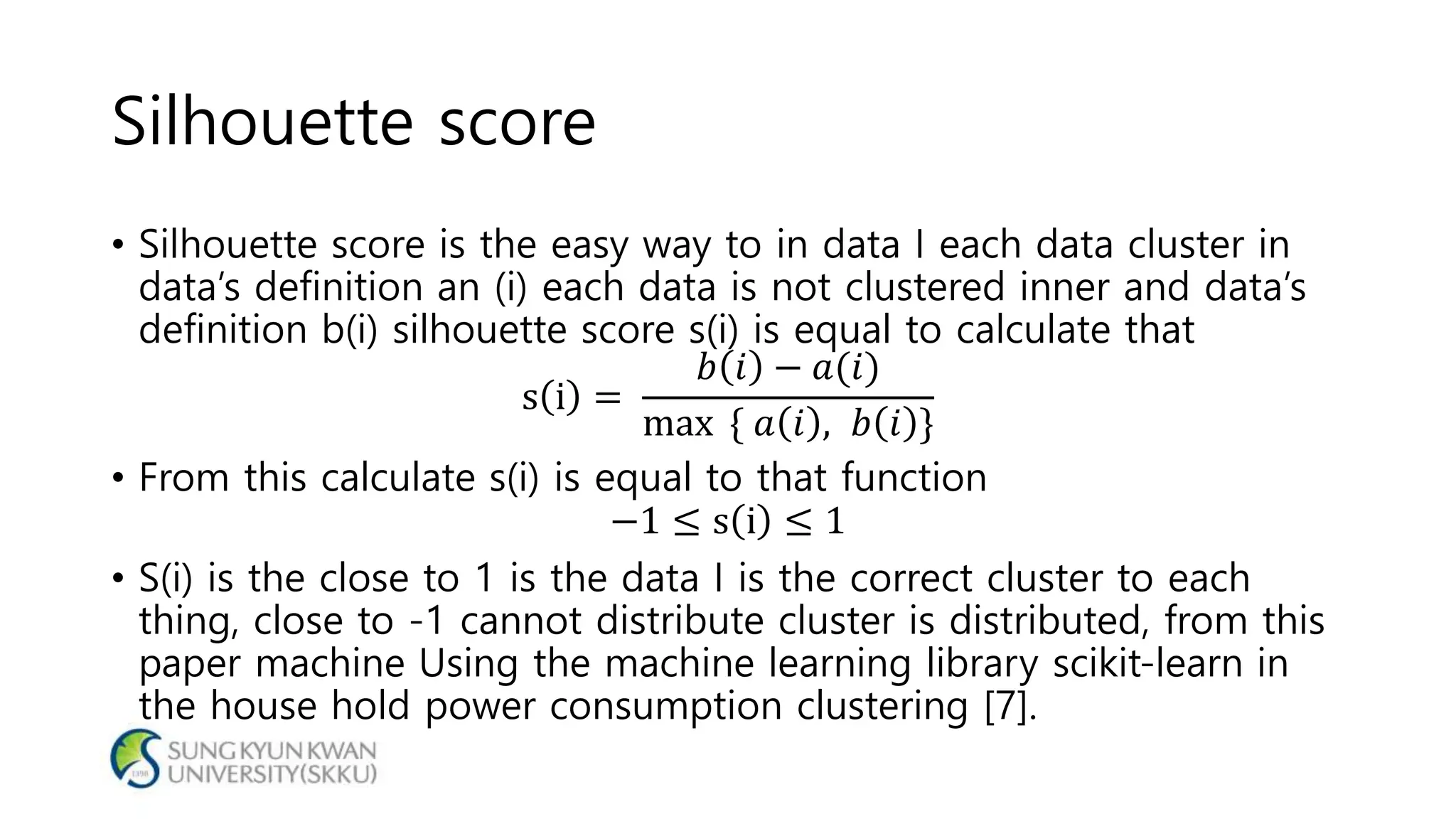 Silhouette score
• Silhouette score is the easy way to in data I each data cluster in
data’s definition an (i) each data is not clustered inner and data’s
definition b(i) silhouette score s(i) is equal to calculate that
s i =
𝑏 𝑖 − 𝑎(𝑖)
max { 𝑎 𝑖 , 𝑏 𝑖 }
• From this calculate s(i) is equal to that function
−1 ≤ s i ≤ 1
• S(i) is the close to 1 is the data I is the correct cluster to each
thing, close to -1 cannot distribute cluster is distributed, from this
paper machine Using the machine learning library scikit-learn in
the house hold power consumption clustering [7].
 