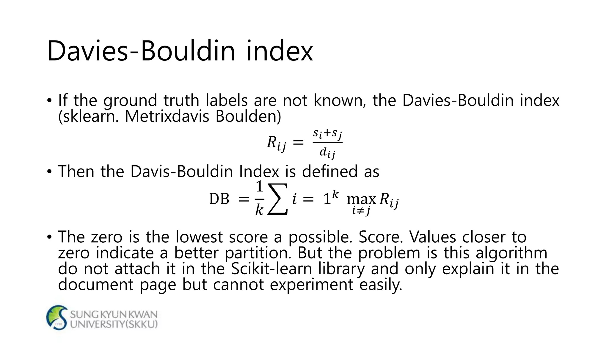 Davies-Bouldin index
• If the ground truth labels are not known, the Davies-Bouldin index
(sklearn. Metrixdavis Boulden)
𝑅𝑖𝑗 =
𝑠 𝑖+𝑠 𝑗
𝑑 𝑖𝑗
• Then the Davis-Bouldin Index is defined as
DB =
1
𝑘
𝑖 = 1 𝑘 max
𝑖≠𝑗
𝑅𝑖𝑗
• The zero is the lowest score a possible. Score. Values closer to
zero indicate a better partition. But the problem is this algorithm
do not attach it in the Scikit-learn library and only explain it in the
document page but cannot experiment easily.
 