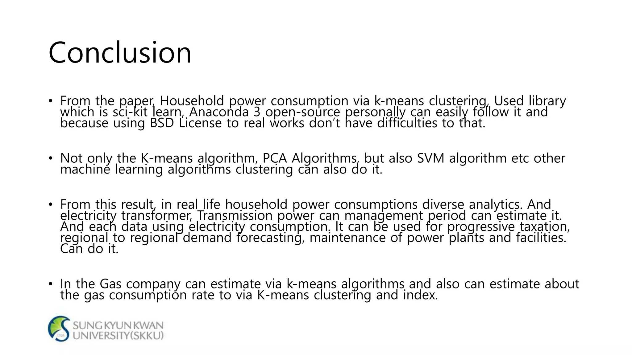 Conclusion
• From the paper, Household power consumption via k-means clustering, Used library
which is sci-kit learn, Anaconda 3 open-source personally can easily follow it and
because using BSD License to real works don’t have difficulties to that.
• Not only the K-means algorithm, PCA Algorithms, but also SVM algorithm etc other
machine learning algorithms clustering can also do it.
• From this result, in real life household power consumptions diverse analytics. And
electricity transformer, Transmission power can management period can estimate it.
And each data using electricity consumption. It can be used for progressive taxation,
regional to regional demand forecasting, maintenance of power plants and facilities.
Can do it.
• In the Gas company can estimate via k-means algorithms and also can estimate about
the gas consumption rate to via K-means clustering and index.
 