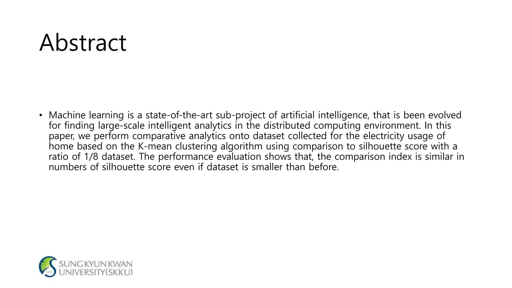 Abstract
• Machine learning is a state-of-the-art sub-project of artificial intelligence, that is been evolved
for finding large-scale intelligent analytics in the distributed computing environment. In this
paper, we perform comparative analytics onto dataset collected for the electricity usage of
home based on the K-mean clustering algorithm using comparison to silhouette score with a
ratio of 1/8 dataset. The performance evaluation shows that, the comparison index is similar in
numbers of silhouette score even if dataset is smaller than before.
 
