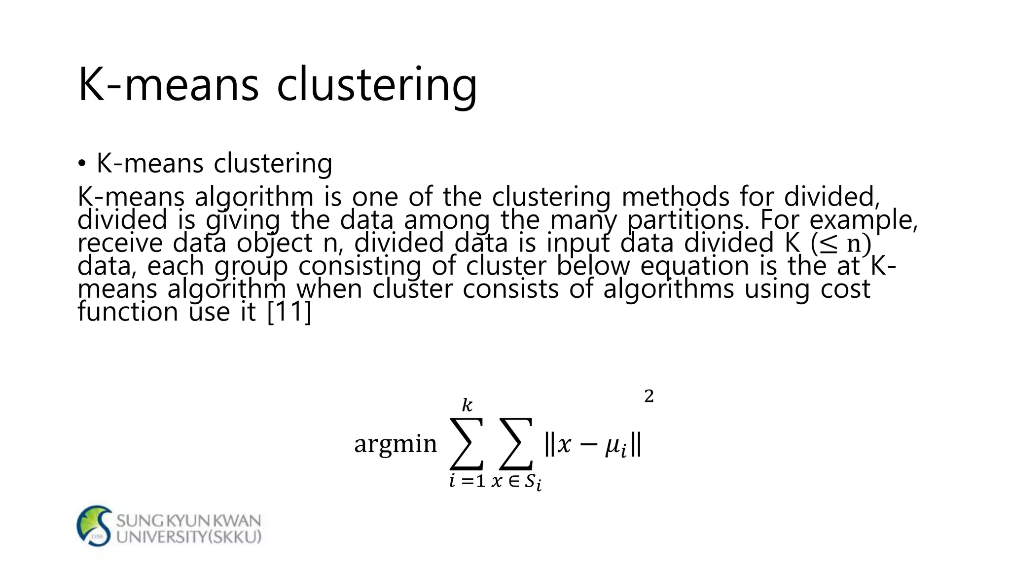 K-means clustering
• K-means clustering
K-means algorithm is one of the clustering methods for divided,
divided is giving the data among the many partitions. For example,
receive data object n, divided data is input data divided K (≤ n)
data, each group consisting of cluster below equation is the at K-
means algorithm when cluster consists of algorithms using cost
function use it [11]
argmin
𝑖 =1
𝑘
𝑥 ∈ 𝑆 𝑖
𝑥 − 𝜇𝑖
2
 