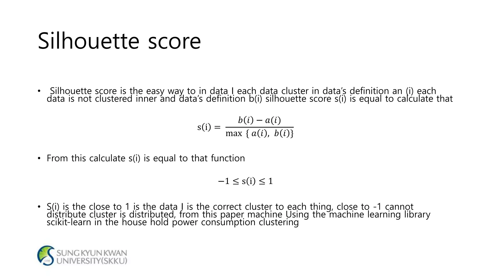 Silhouette score
• Silhouette score is the easy way to in data I each data cluster in data’s definition an (i) each
data is not clustered inner and data’s definition b(i) silhouette score s(i) is equal to calculate that
s i =
𝑏 𝑖 − 𝑎(𝑖)
max { 𝑎 𝑖 , 𝑏 𝑖 }
• From this calculate s(i) is equal to that function
−1 ≤ s i ≤ 1
• S(i) is the close to 1 is the data I is the correct cluster to each thing, close to -1 cannot
distribute cluster is distributed, from this paper machine Using the machine learning library
scikit-learn in the house hold power consumption clustering
 