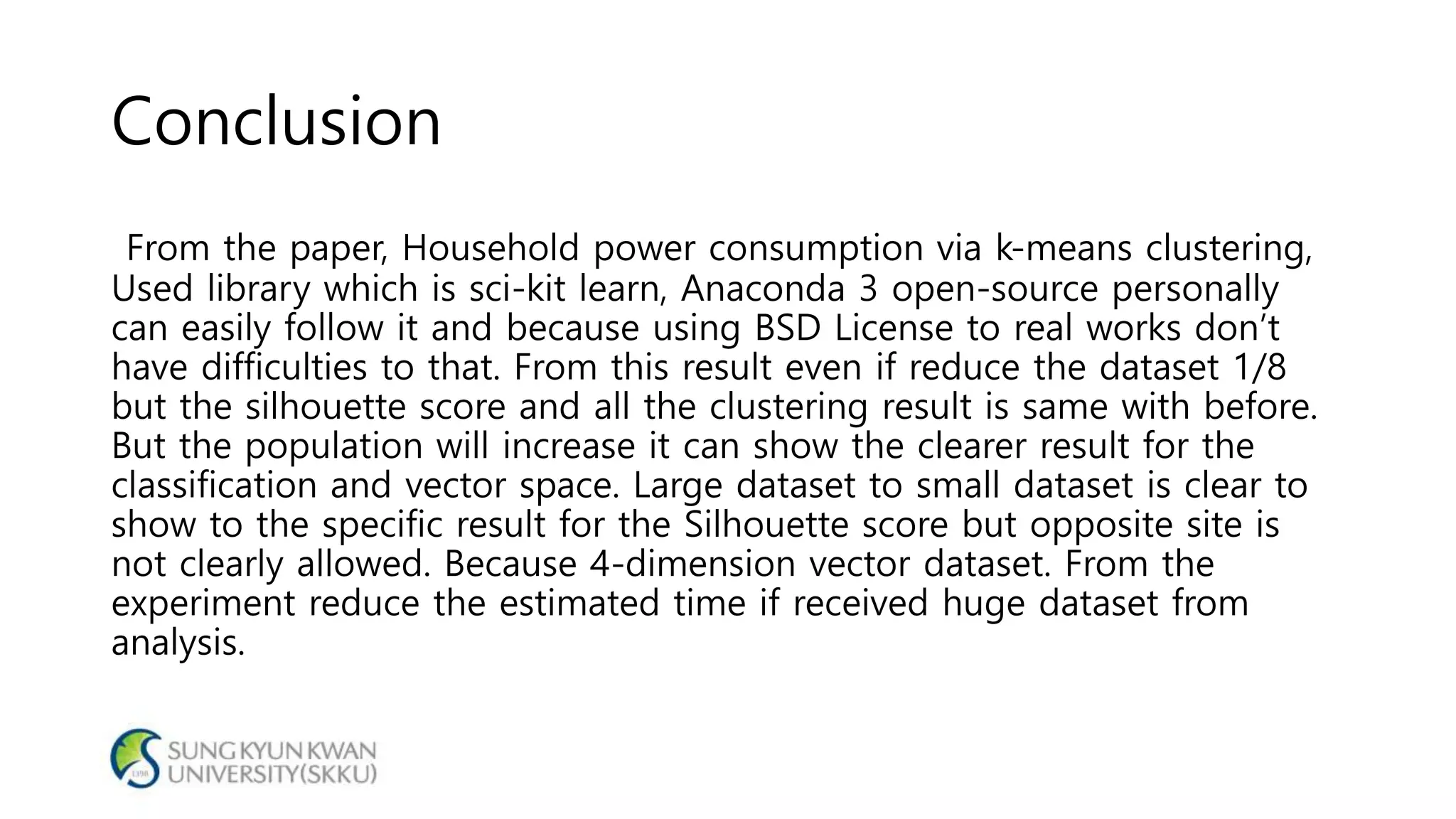 Conclusion
From the paper, Household power consumption via k-means clustering,
Used library which is sci-kit learn, Anaconda 3 open-source personally
can easily follow it and because using BSD License to real works don’t
have difficulties to that. From this result even if reduce the dataset 1/8
but the silhouette score and all the clustering result is same with before.
But the population will increase it can show the clearer result for the
classification and vector space. Large dataset to small dataset is clear to
show to the specific result for the Silhouette score but opposite site is
not clearly allowed. Because 4-dimension vector dataset. From the
experiment reduce the estimated time if received huge dataset from
analysis.
 