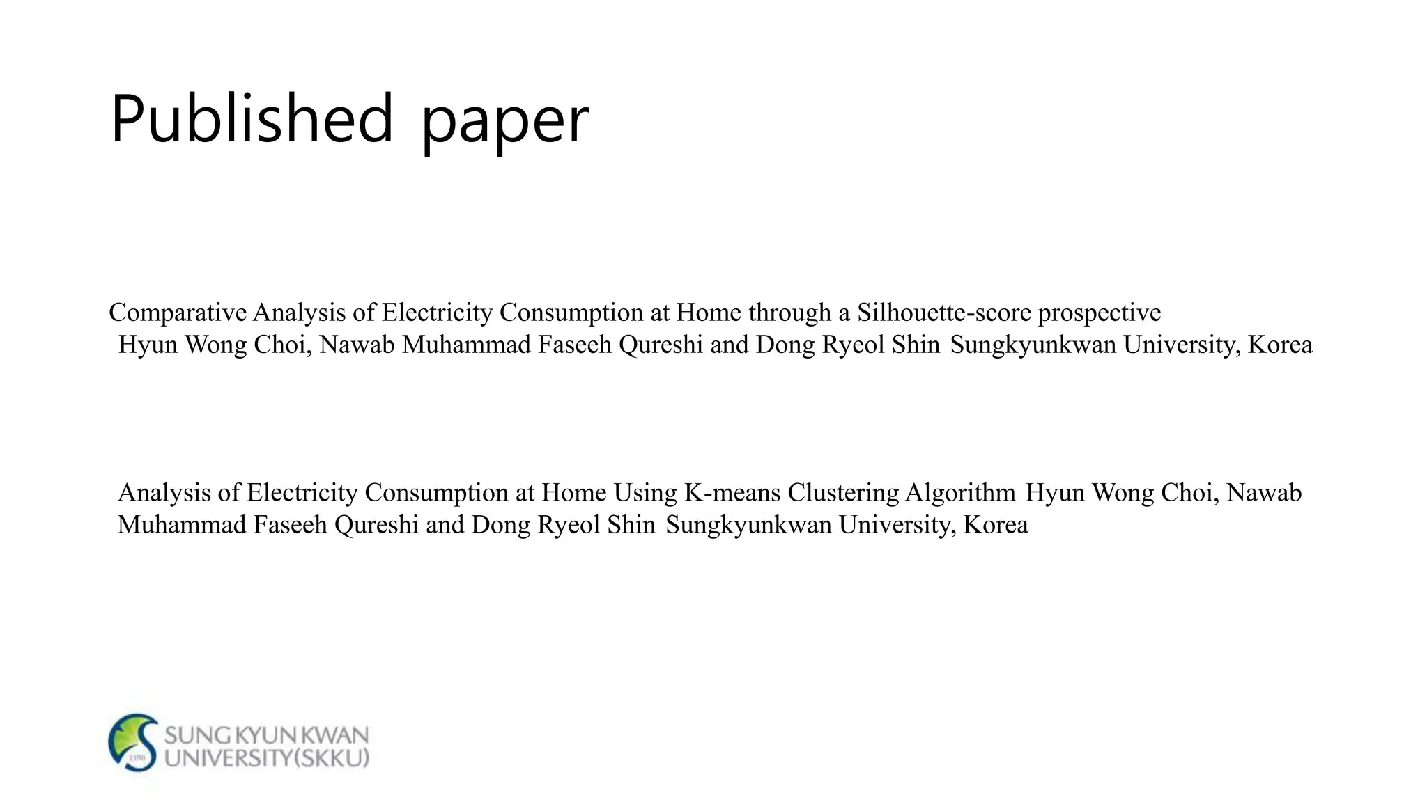 Published paper
Comparative Analysis of Electricity Consumption at Home through a Silhouette-score prospective
Hyun Wong Choi, Nawab Muhammad Faseeh Qureshi and Dong Ryeol Shin Sungkyunkwan University, Korea
Analysis of Electricity Consumption at Home Using K-means Clustering Algorithm Hyun Wong Choi, Nawab
Muhammad Faseeh Qureshi and Dong Ryeol Shin Sungkyunkwan University, Korea
 