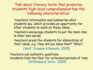 Talk about literary texts that promotes
 students’ high-level comprehension has the
         following characteristics:
  •teachers reformulate and summarise what
  students say, which provides an opportunity for
  other students to build on these ideas;
  •teachers encourage students to put the main idea
  in their own words;
  •teachers press the students for elaboration of
  their ideas, e.g. ‘How did you know that?’ ‘Why?’.
         (Wolf, Crosson & Resnick, 2005)
•teachers ask authentic questions
•students hold the floor for extended periods of time
             (Wilkinson & Soter, 2009)
 