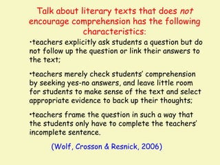 Talk about literary texts that does not
encourage comprehension has the following
              characteristics:
•teachers explicitly ask students a question but do
not follow up the question or link their answers to
the text;
•teachers merely check students’ comprehension
by seeking yes-no answers, and leave little room
for students to make sense of the text and select
appropriate evidence to back up their thoughts;
•teachers frame the question in such a way that
the students only have to complete the teachers’
incomplete sentence.
      (Wolf, Crosson & Resnick, 2006)
 