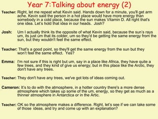Year 7:Talking about energy (2)
Teacher: Right, let me repeat what Kevin said. Hands down for a minute, you'll get arm
         ache. Kevin said the person in a hot place would have more energy than
         somebody in a cold place, because the sun makes Vitamin D. All right that's
         one idea. Let’s hold that idea in our heads. Josh?

Josh:    Um I actually think its the opposite of what Kevin said, because the sun’s rays
         um, its just um that its colder, um so they'd be getting the same energy from the
         sun, but they wouldn't feel the same effect.

Teacher: That's a good point, so they'll get the same energy from the sun but they
         won’t feel the same effect. Yes?

Emma: I'm not sure if this is right but um, say in a place like Africa, they have quite a
      few trees, and they kind of give us energy; but in this place like the Arctic, they
      don't have any trees.

Teacher: They don't have any trees, we've got lots of ideas coming out.

Cameron: It’s to do with the atmosphere, in a hotter country there's a more dense
      atmosphere which takes up some of the um, energy, so they get as much as a
      thinner atmosphere in Antarctica or in the Artic.

Teacher: OK so the atmosphere makes a difference. Right, let’s see if we can take some
         of those ideas, and try and come up with an explanation?
 