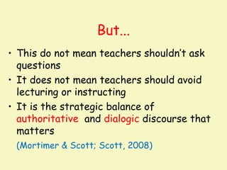 But...
• This do not mean teachers shouldn’t ask
  questions
• It does not mean teachers should avoid
  lecturing or instructing
• It is the strategic balance of
  authoritative and dialogic discourse that
  matters
 (Mortimer & Scott; Scott, 2008)
 