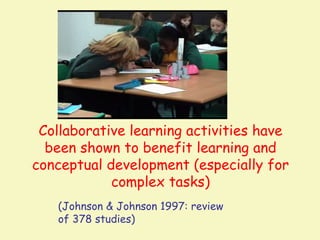 Collaborative learning activities have
  been shown to benefit learning and
conceptual development (especially for
            complex tasks)
   (Johnson & Johnson 1997: review
   of 378 studies)
 