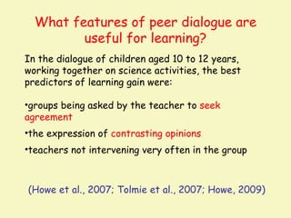 What features of peer dialogue are
         useful for learning?
In the dialogue of children aged 10 to 12 years,
working together on science activities, the best
predictors of learning gain were:

•groups being asked by the teacher to seek
agreement
•the expression of contrasting opinions
•teachers not intervening very often in the group



(Howe et al., 2007; Tolmie et al., 2007; Howe, 2009)
 