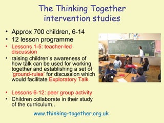 The Thinking Together
              intervention studies
• Approx 700 children, 6-14
• 12 lesson programme
• Lessons 1-5: teacher-led
  discussion
• raising children’s awareness of
  how talk can be used for working
  together and establishing a set of
  ‘ground-rules’ for discussion which
  would facilitate Exploratory Talk

• Lessons 6-12: peer group activity
• Children collaborate in their study
  of the curriculum..
           www.thinking-together.org.uk
 