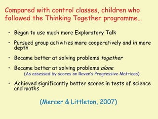 Compared with control classes, children who
followed the Thinking Together programme…

 • Began to use much more Exploratory Talk
 • Pursued group activities more cooperatively and in more
   depth
 • Became better at solving problems together
 • Became better at solving problems alone
       (As assessed by scores on Raven’s Progressive Matrices)

 • Achieved significantly better scores in tests of science
   and maths

              (Mercer & Littleton, 2007)
 