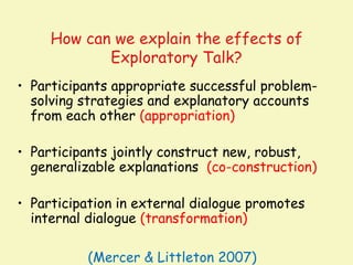 How can we explain the effects of
            Exploratory Talk?
• Participants appropriate successful problem-
  solving strategies and explanatory accounts
  from each other (appropriation)

• Participants jointly construct new, robust,
  generalizable explanations (co-construction)

• Participation in external dialogue promotes
  internal dialogue (transformation)

           (Mercer & Littleton 2007)
 